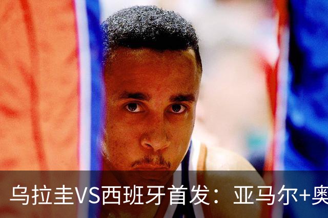 乌拉圭VS西班牙首发：亚马尔+奥亚萨瓦尔 巴尔韦德出战